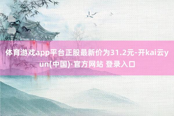 体育游戏app平台正股最新价为31.2元-开kai云yun(中国)·官方网站 登录入口