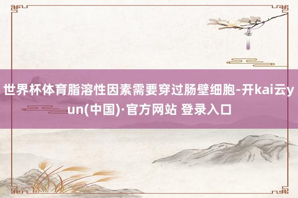 世界杯体育脂溶性因素需要穿过肠壁细胞-开kai云yun(中国)·官方网站 登录入口