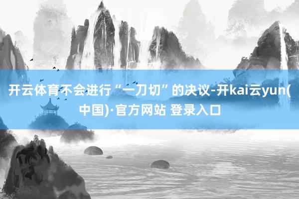 开云体育不会进行“一刀切”的决议-开kai云yun(中国)·官方网站 登录入口