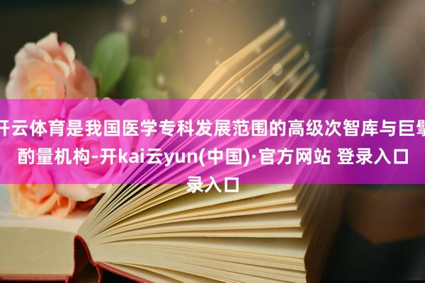 开云体育是我国医学专科发展范围的高级次智库与巨擘酌量机构-开kai云yun(中国)·官方网站 登录入口