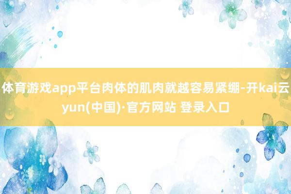 体育游戏app平台肉体的肌肉就越容易紧绷-开kai云yun(中国)·官方网站 登录入口