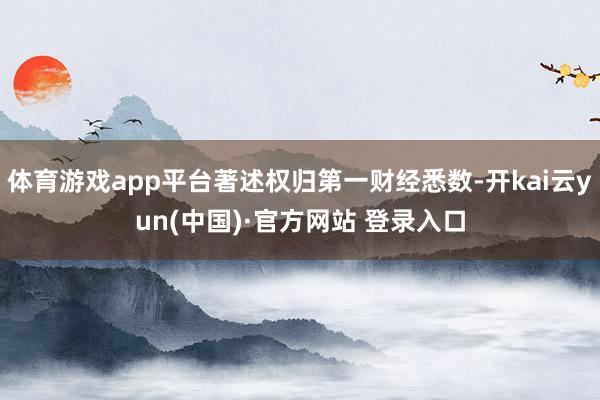 体育游戏app平台著述权归第一财经悉数-开kai云yun(中国)·官方网站 登录入口