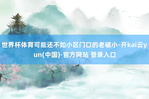 世界杯体育可能还不如小区门口的老破小-开kai云yun(中国)·官方网站 登录入口