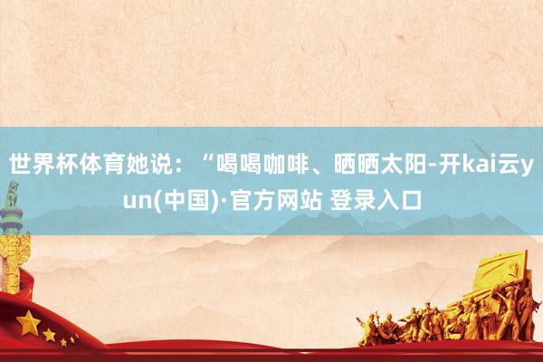 世界杯体育她说：“喝喝咖啡、晒晒太阳-开kai云yun(中国)·官方网站 登录入口