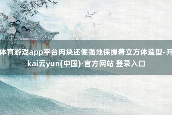 体育游戏app平台肉块还倔强地保握着立方体造型-开kai云yun(中国)·官方网站 登录入口