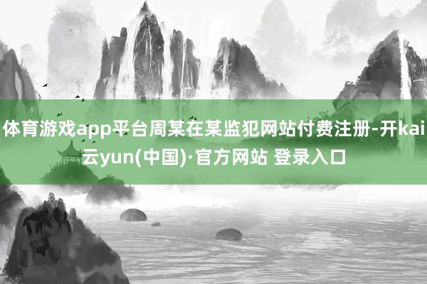 体育游戏app平台周某在某监犯网站付费注册-开kai云yun(中国)·官方网站 登录入口