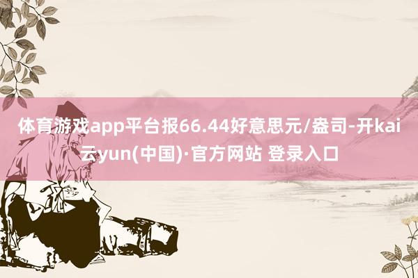 体育游戏app平台报66.44好意思元/盎司-开kai云yun(中国)·官方网站 登录入口