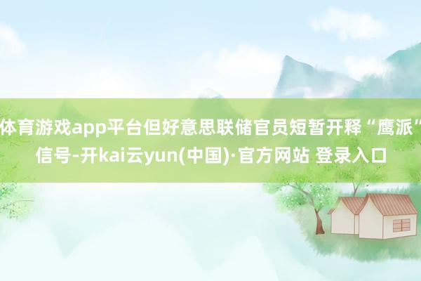 体育游戏app平台但好意思联储官员短暂开释“鹰派”信号-开kai云yun(中国)·官方网站 登录入口
