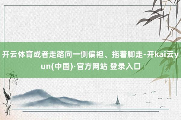 开云体育或者走路向一侧偏袒、拖着脚走-开kai云yun(中国)·官方网站 登录入口