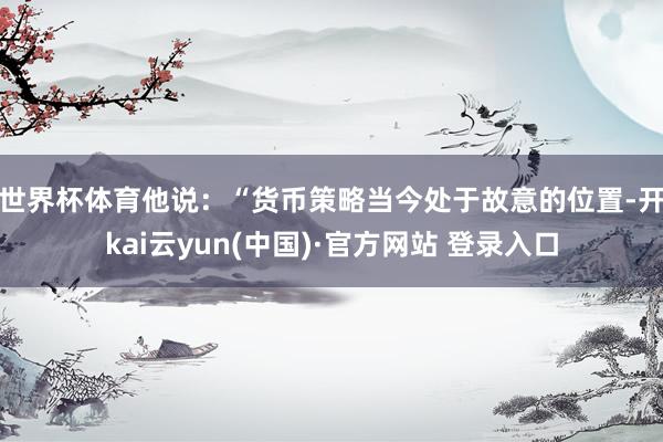 世界杯体育　　他说：“货币策略当今处于故意的位置-开kai云yun(中国)·官方网站 登录入口