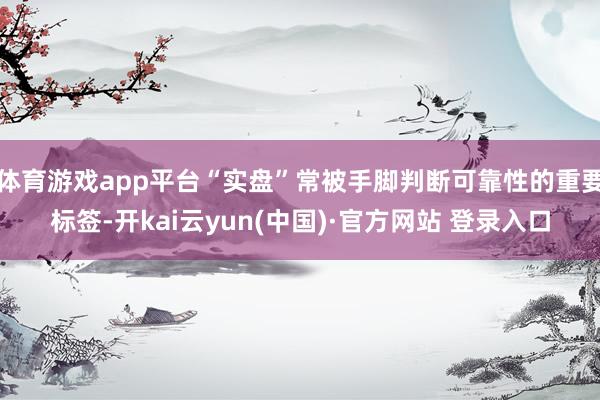 体育游戏app平台“实盘”常被手脚判断可靠性的重要标签-开kai云yun(中国)·官方网站 登录入口