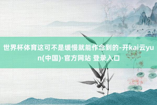 世界杯体育这可不是缓慢就能作念到的-开kai云yun(中国)·官方网站 登录入口