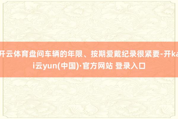 开云体育盘问车辆的年限、按期爱戴纪录很紧要-开kai云yun(中国)·官方网站 登录入口