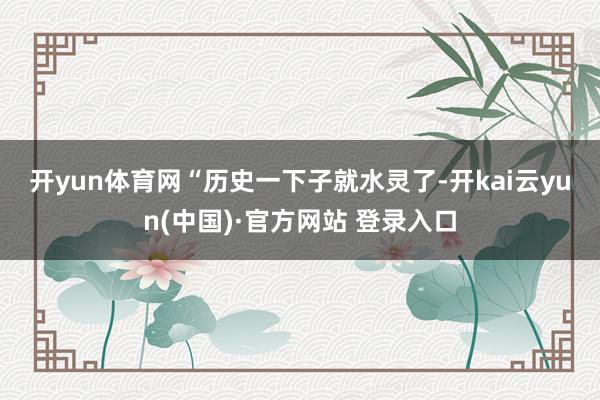 开yun体育网　　“历史一下子就水灵了-开kai云yun(中国)·官方网站 登录入口