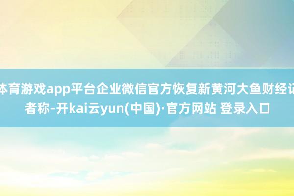 体育游戏app平台企业微信官方恢复新黄河大鱼财经记者称-开kai云yun(中国)·官方网站 登录入口