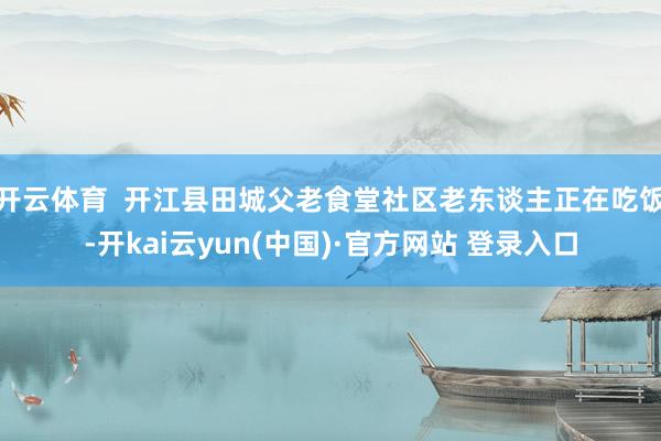 开云体育  开江县田城父老食堂社区老东谈主正在吃饭-开kai云yun(中国)·官方网站 登录入口