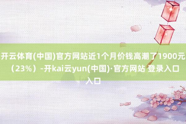 开云体育(中国)官方网站近1个月价钱高潮了1900元（23%）-开kai云yun(中国)·官方网站 登录入口